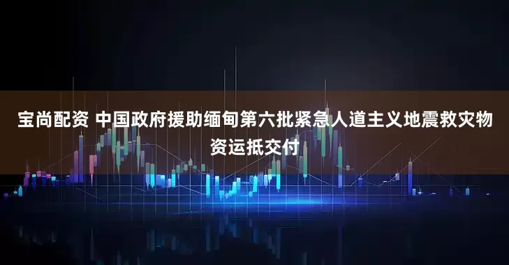 宝尚配资 中国政府援助缅甸第六批紧急人道主义地震救灾物资运抵交付