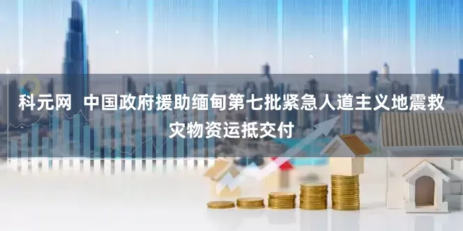 科元网  中国政府援助缅甸第七批紧急人道主义地震救灾物资运抵交付