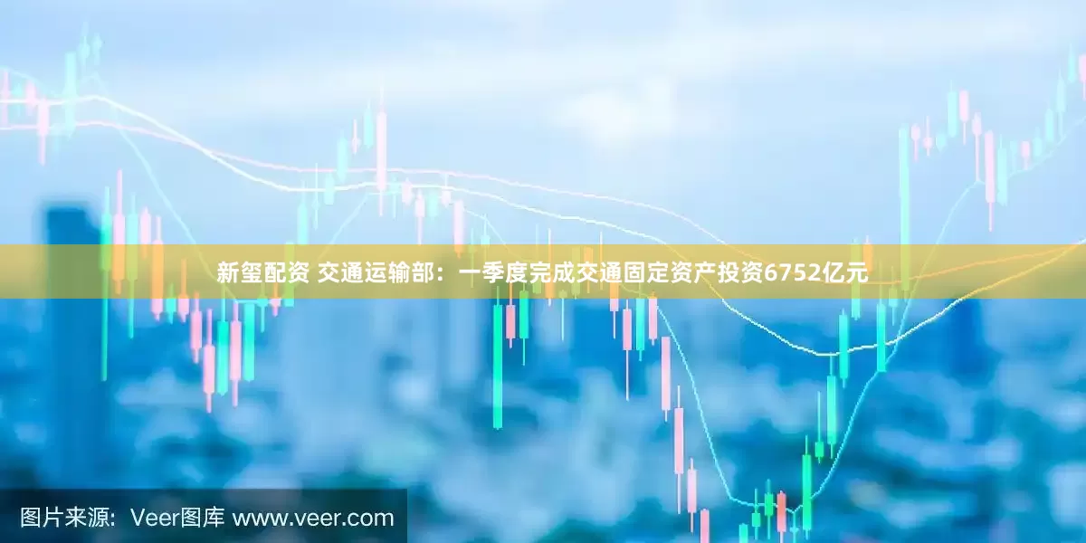 新玺配资 交通运输部：一季度完成交通固定资产投资6752亿元