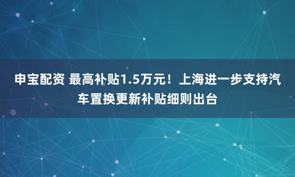申宝配资 最高补贴1.5万元！上海进一步支持汽车置换更新补贴细则出台