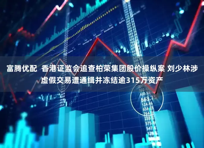富腾优配  香港证监会追查柏荣集团股价操纵案 刘少林涉虚假交易遭通缉并冻结逾315万资产