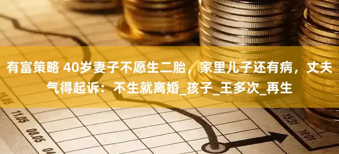 有富策略 40岁妻子不愿生二胎，家里儿子还有病，丈夫气得起诉：不生就离婚_孩子_王多次_再生