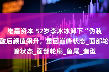 维嘉资本 52岁李冰冰卸下“伪装”，融掉玻尿酸后颜值飙升，重回巅峰状态_面部轮廓_鱼尾_造型
