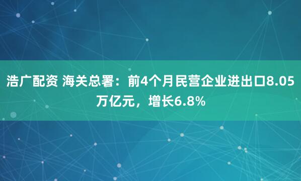 浩广配资 海关总署：前4个月民营企业进出口8.05万亿元，增长6.8%