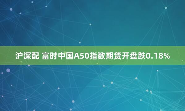 沪深配 富时中国A50指数期货开盘跌0.18%