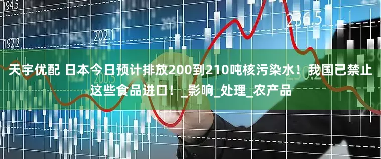 天宇优配 日本今日预计排放200到210吨核污染水！我国已禁止这些食品进口！_影响_处理_农产品