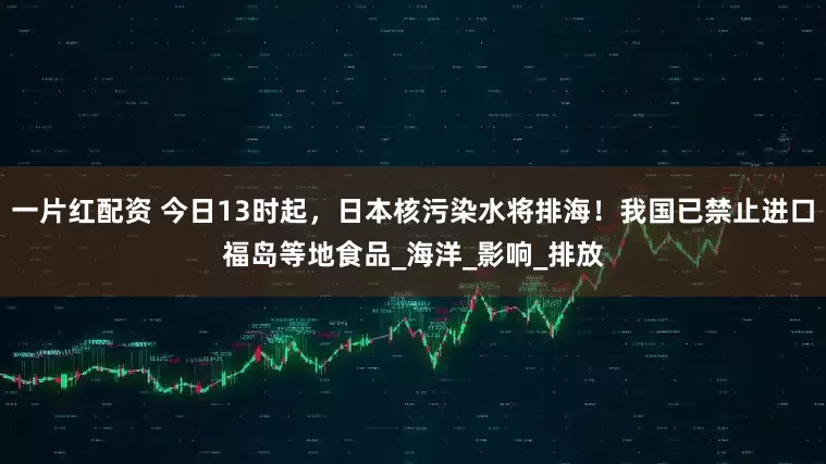 一片红配资 今日13时起，日本核污染水将排海！我国已禁止进口福岛等地食品_海洋_影响_排放