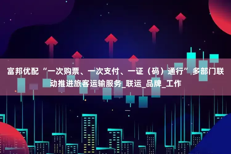 富邦优配 “一次购票、一次支付、一证（码）通行” 多部门联动推进旅客运输服务_联运_品牌_工作