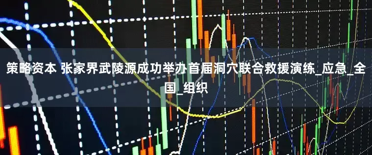 策略资本 张家界武陵源成功举办首届洞穴联合救援演练_应急_全国_组织