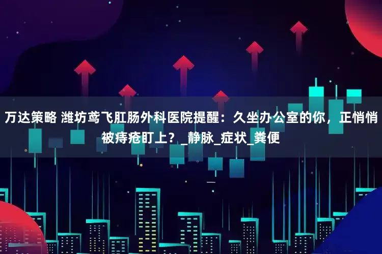 万达策略 潍坊鸢飞肛肠外科医院提醒：久坐办公室的你，正悄悄被痔疮盯上？_静脉_症状_粪便