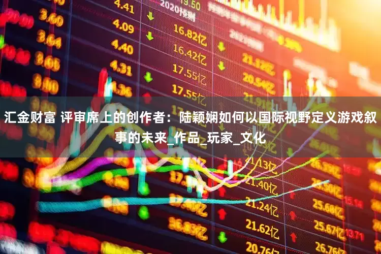汇金财富 评审席上的创作者：陆颖娴如何以国际视野定义游戏叙事的未来_作品_玩家_文化