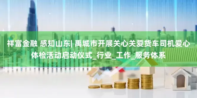 祥富金融 感知山东| 禹城市开展关心关爱货车司机爱心体检活动启动仪式_行业_工作_服务体系