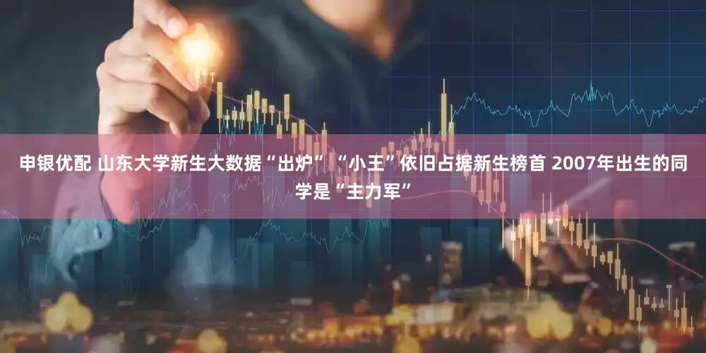 申银优配 山东大学新生大数据“出炉” “小王”依旧占据新生榜首 2007年出生的同学是“主力军”