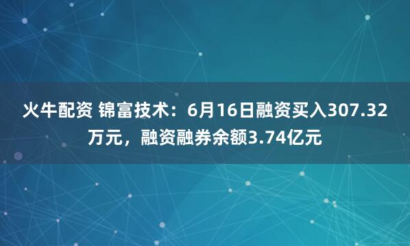火牛配资 锦富技术:6月16日融资买入307.32万元,融资融券余额3.74亿元