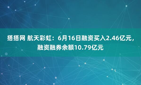 搭搭网 航天彩虹：6月16日融资买入2.46亿元，融资融券余额10.79亿元