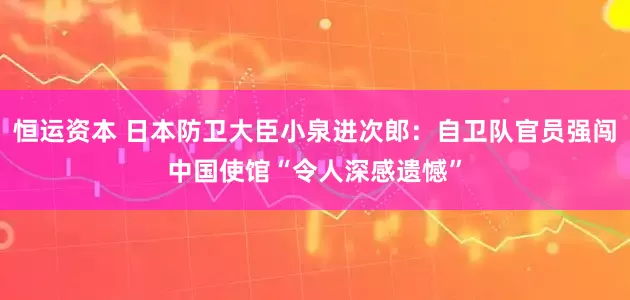 恒运资本 日本防卫大臣小泉进次郎：自卫队官员强闯中国使馆“令人深感遗憾”