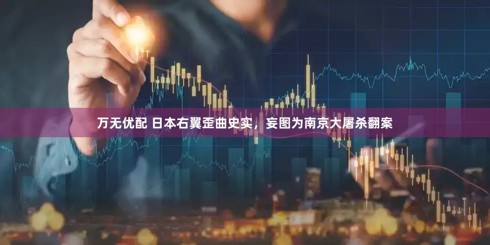 万无优配 日本右翼歪曲史实，妄图为南京大屠杀翻案