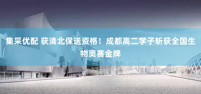 集采优配 获清北保送资格！成都高二学子斩获全国生物奥赛金牌